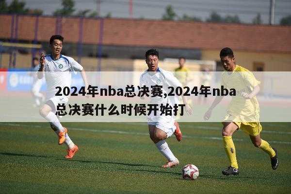 2024年nba总决赛,2024年nba总决赛什么时候开始打